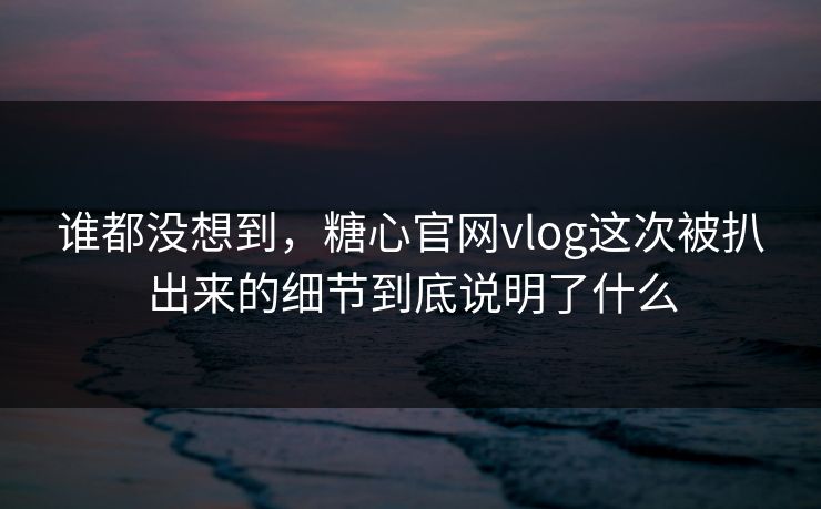 谁都没想到，糖心官网vlog这次被扒出来的细节到底说明了什么