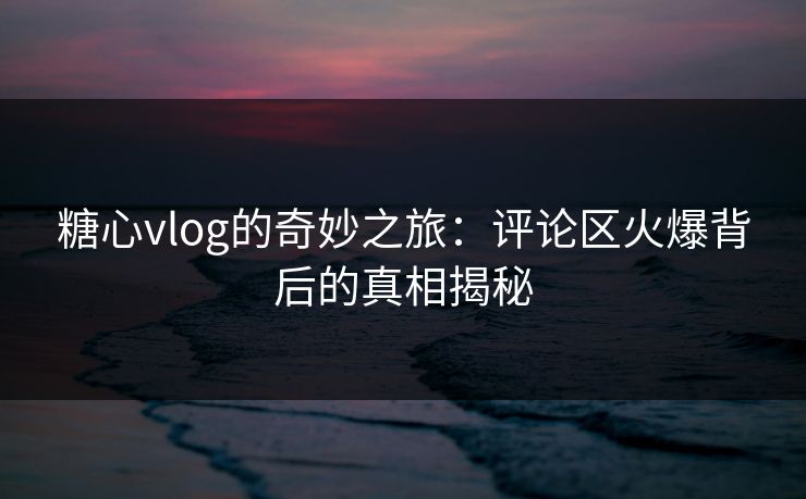 糖心vlog的奇妙之旅：评论区火爆背后的真相揭秘