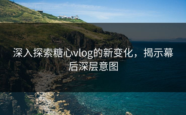 深入探索糖心vlog的新变化，揭示幕后深层意图