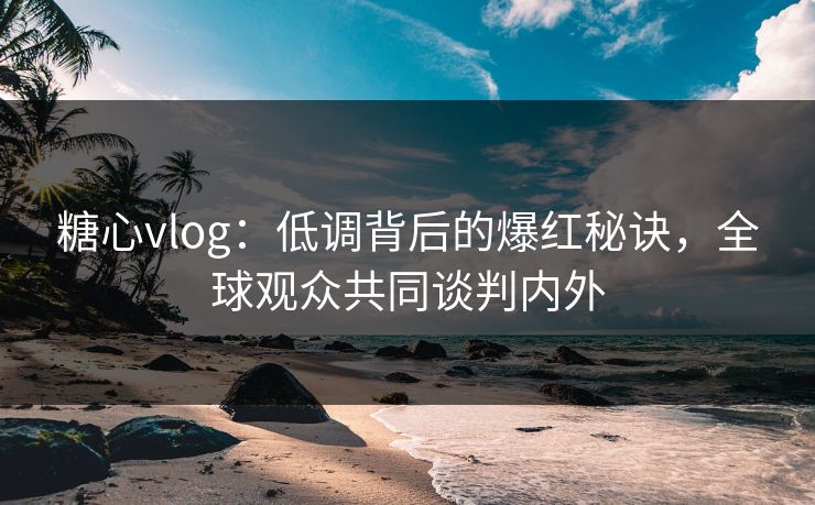 糖心vlog：低调背后的爆红秘诀，全球观众共同谈判内外