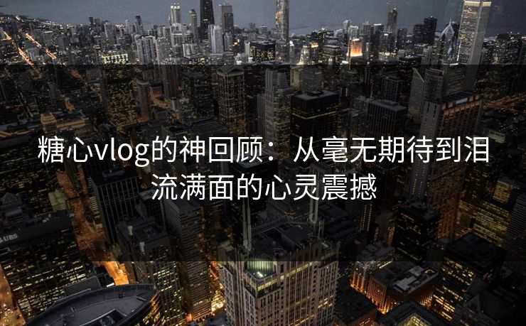 糖心vlog的神回顾:从毫无期待到泪流满面的心灵震撼 糖心vlog的神回顾:从毫无期待到泪流满面的心灵震撼