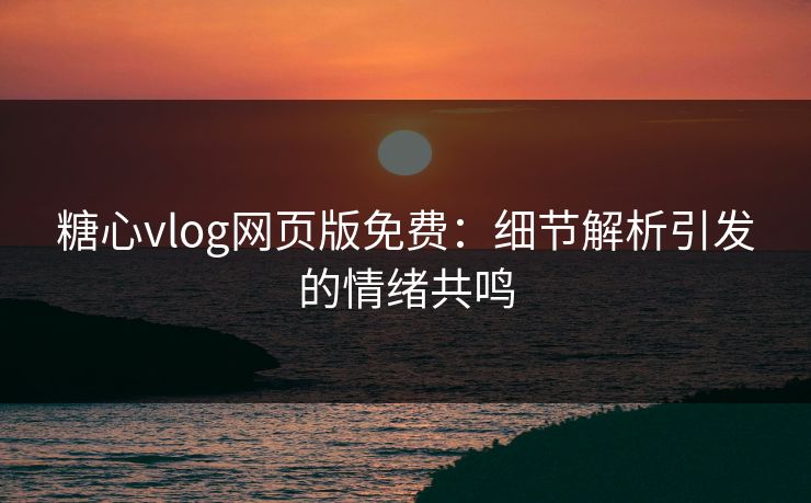 糖心vlog网页版免费：细节解析引发的情绪共鸣
