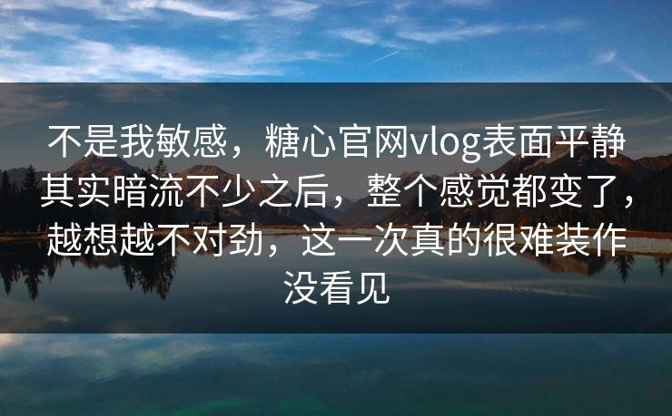 不是我敏感，糖心官网vlog表面平静其实暗流不少之后，整个感觉都变了，越想越不对劲，这一次真的很难装作没看见