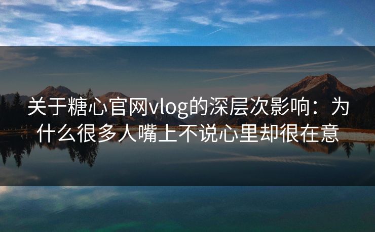 关于糖心官网vlog的深层次影响：为什么很多人嘴上不说心里却很在意