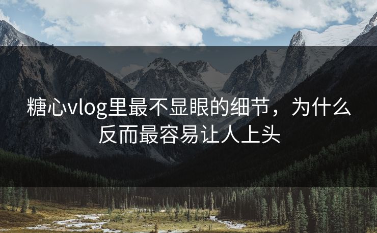 糖心vlog里最不显眼的细节，为什么反而最容易让人上头