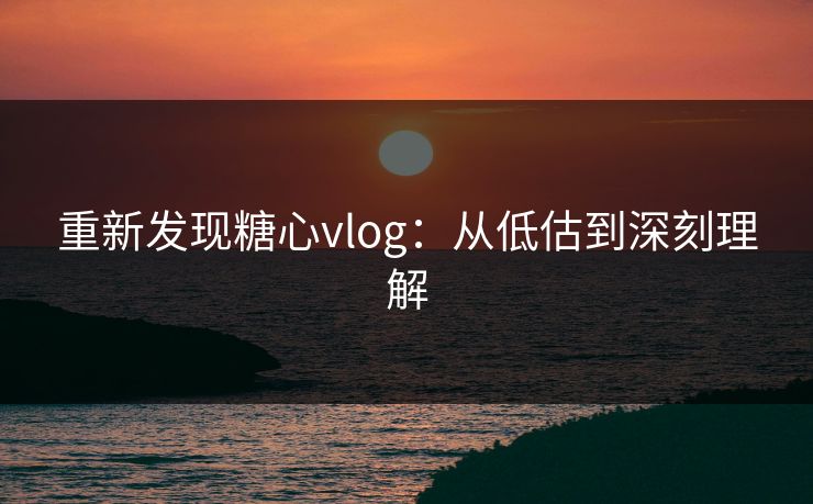 重新发现糖心vlog：从低估到深刻理解