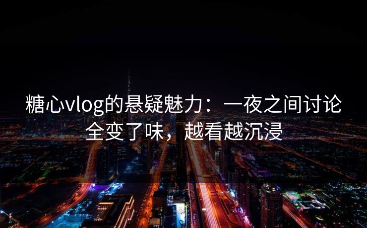 糖心vlog的悬疑魅力：一夜之间讨论全变了味，越看越沉浸
