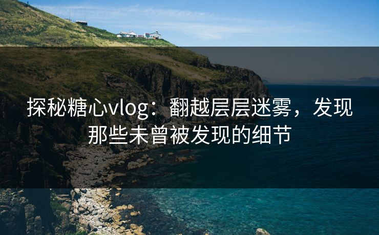 探秘糖心vlog：翻越层层迷雾，发现那些未曾被发现的细节