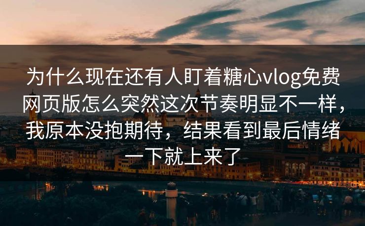 为什么现在还有人盯着糖心vlog免费网页版怎么突然这次节奏明显不一样，我原本没抱期待，结果看到最后情绪一下就上来了