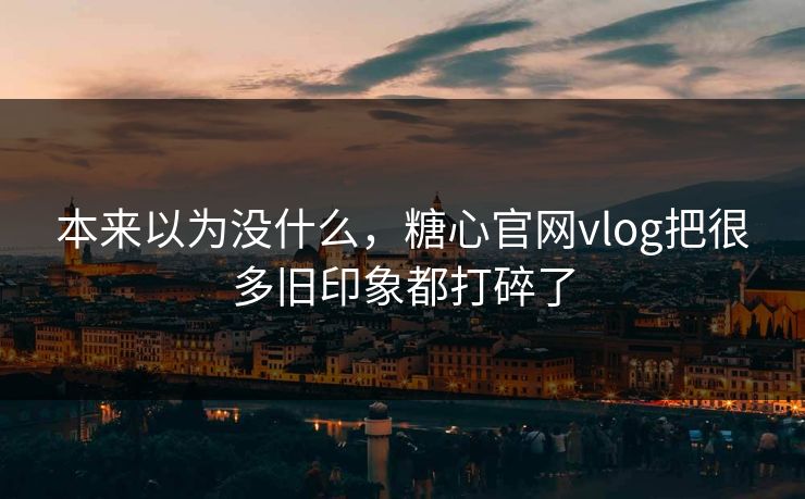 本来以为没什么，糖心官网vlog把很多旧印象都打碎了