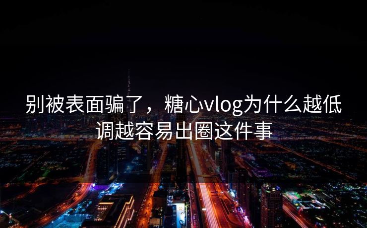 别被表面骗了，糖心vlog为什么越低调越容易出圈这件事