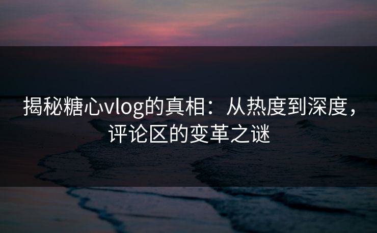 揭秘糖心vlog的真相：从热度到深度，评论区的变革之谜