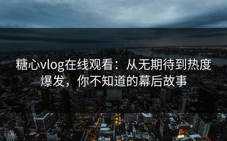 糖心vlog在线观看：从无期待到热度爆发，你不知道的幕后故事