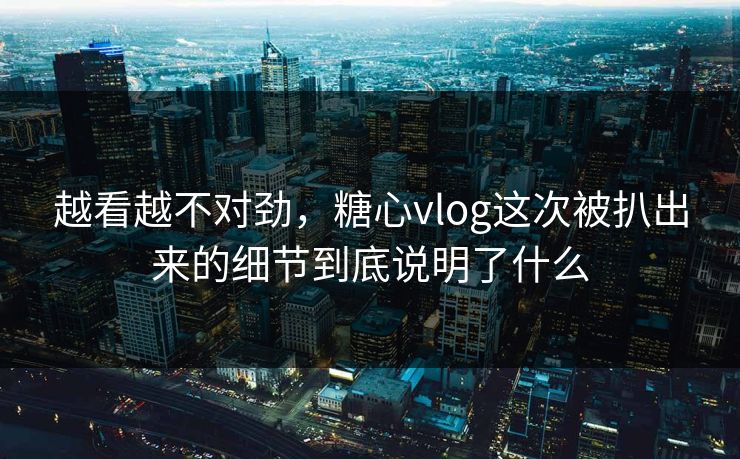 越看越不对劲，糖心vlog这次被扒出来的细节到底说明了什么