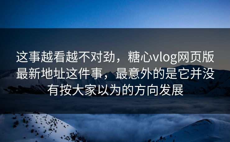 这事越看越不对劲，糖心vlog网页版最新地址这件事，最意外的是它并没有按大家以为的方向发展
