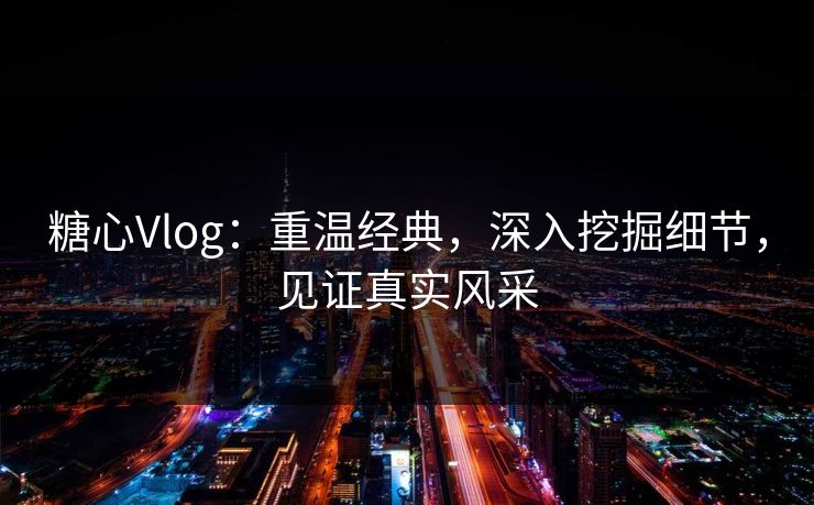 糖心Vlog:重温经典,深入挖掘细节,见证真实风采 糖心Vlog:重温经典,深入挖掘细节,见证真实风采
