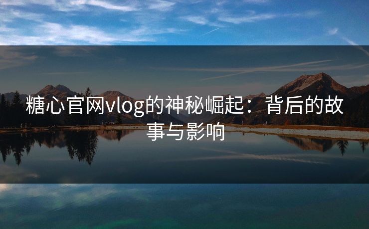 糖心官网vlog的神秘崛起:背后的故事与影响 糖心官网vlog的神秘崛起:背后的故事与影响