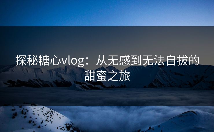 探秘糖心vlog:从无感到无法自拔的甜蜜之旅 探秘糖心vlog:从无感到无法自拔的甜蜜之旅