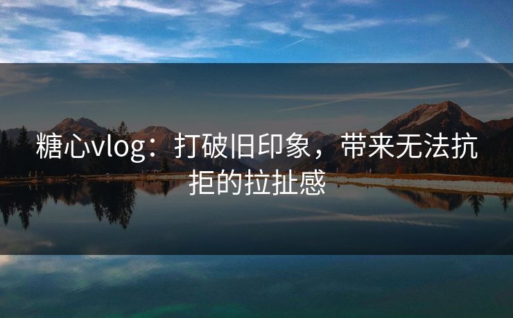 糖心vlog：打破旧印象，带来无法抗拒的拉扯感